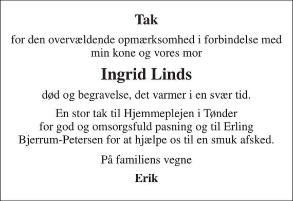 <p>Tak<br />for den overvældende opmærksomhed i forbindelse med min kone og vores mor<br />Ingrid Linds<br />død og begravelse, det varmer i en svær tid.<br />En stor tak til Hjemmeplejen i Tønder for god og omsorgsfuld pasning og til Erling Bjerrum-Petersen for at hjælpe os til en smuk afsked.<br />På familiens vegne<br />Erik</p>