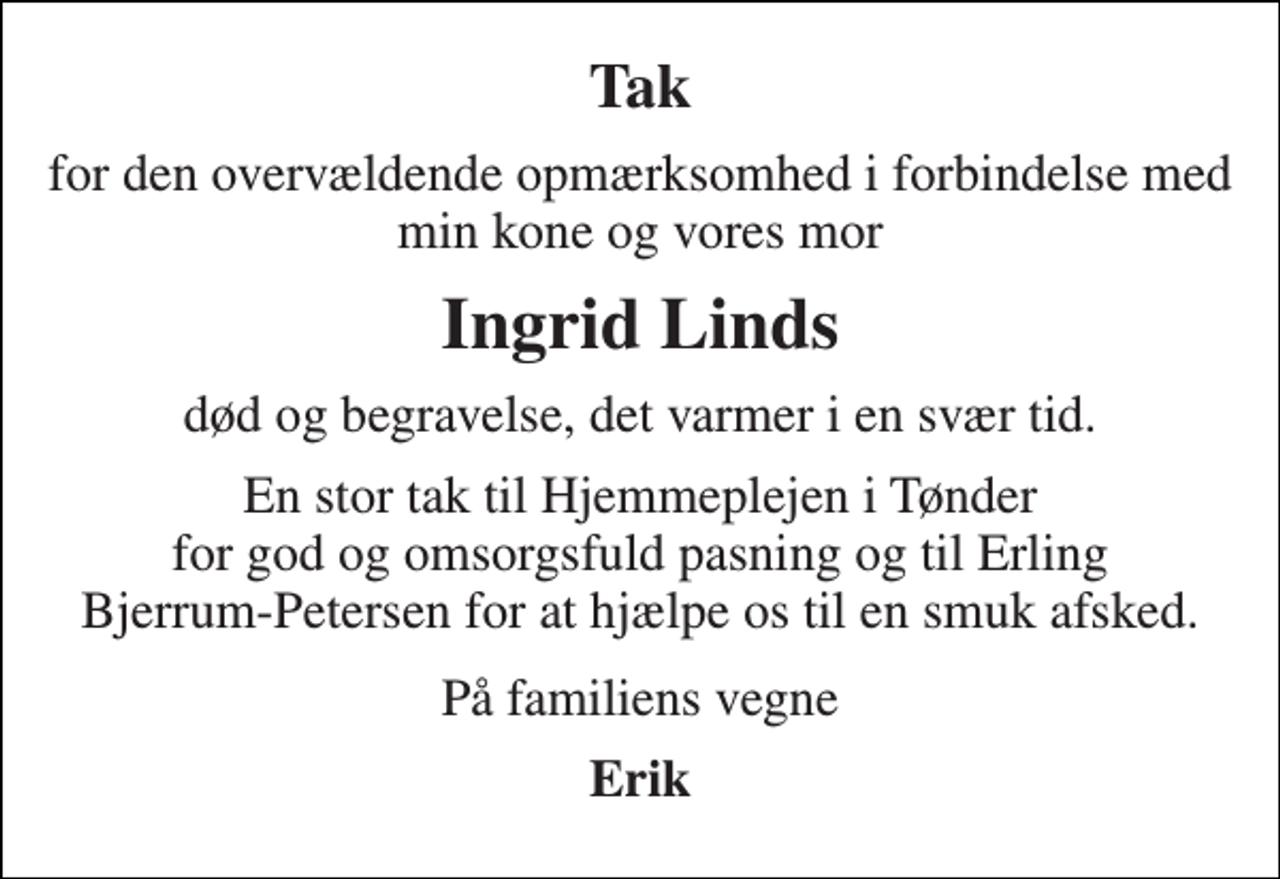 <p>Tak<br />for den overvældende opmærksomhed i forbindelse med min kone og vores mor<br />Ingrid Linds<br />død og begravelse, det varmer i en svær tid.<br />En stor tak til Hjemmeplejen i Tønder for god og omsorgsfuld pasning og til Erling Bjerrum-Petersen for at hjælpe os til en smuk afsked.<br />På familiens vegne<br />Erik</p>
