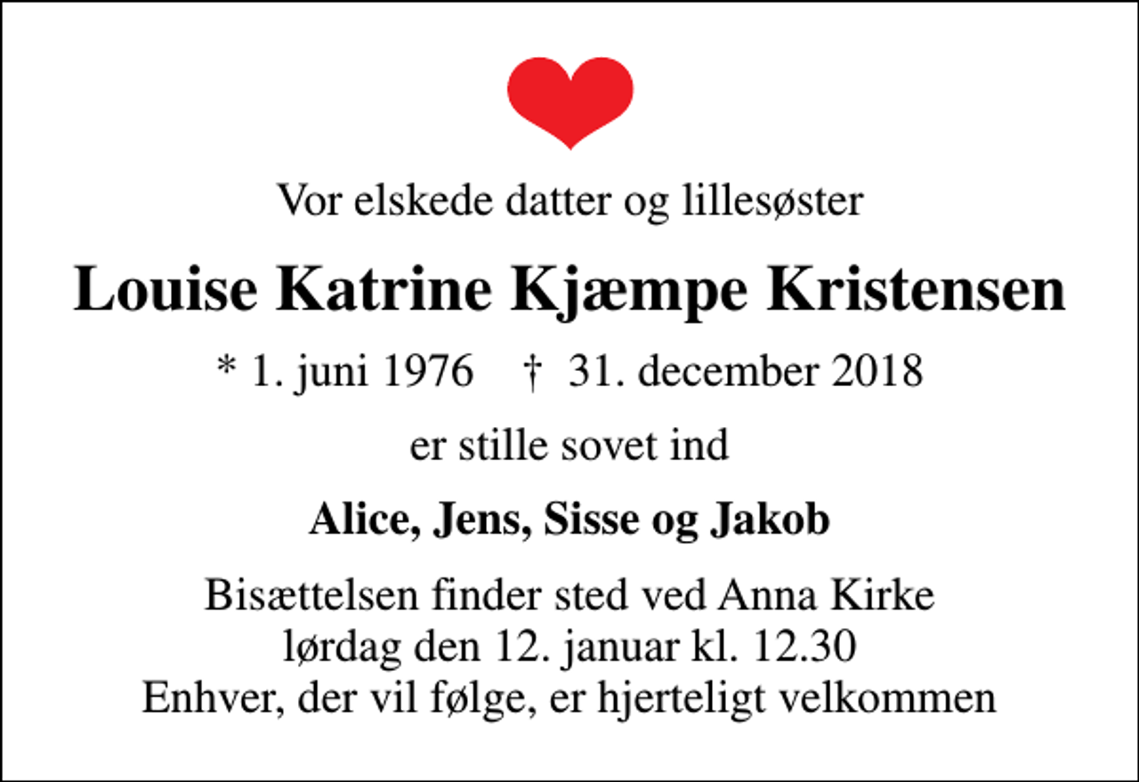 <p>Vor elskede datter og lillesøster<br />Louise Katrine Kjæmpe Kristensen<br />* 1. juni 1976 ✝ 31. december 2018<br />er stille sovet ind<br />Alice, Jens, Sisse og Jakob<br />Bisættelsen finder sted ved Anna Kirke lørdag den 12. januar kl. 12.30 Enhver, der vil følge, er hjerteligt velkommen</p>