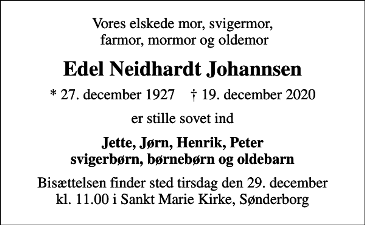 <p>Vores elskede mor, svigermor, farmor, mormor og oldemor<br />Edel Neidhardt Johannsen<br />* 27. december 1927 ✝ 19. december 2020<br />er stille sovet ind<br />Jette, Jørn, Henrik, Peter svigerbørn, børnebørn og oldebarn<br />Bisættelsen finder sted tirsdag den 29. december kl. 11.00 i Sankt Marie Kirke, Sønderborg</p>