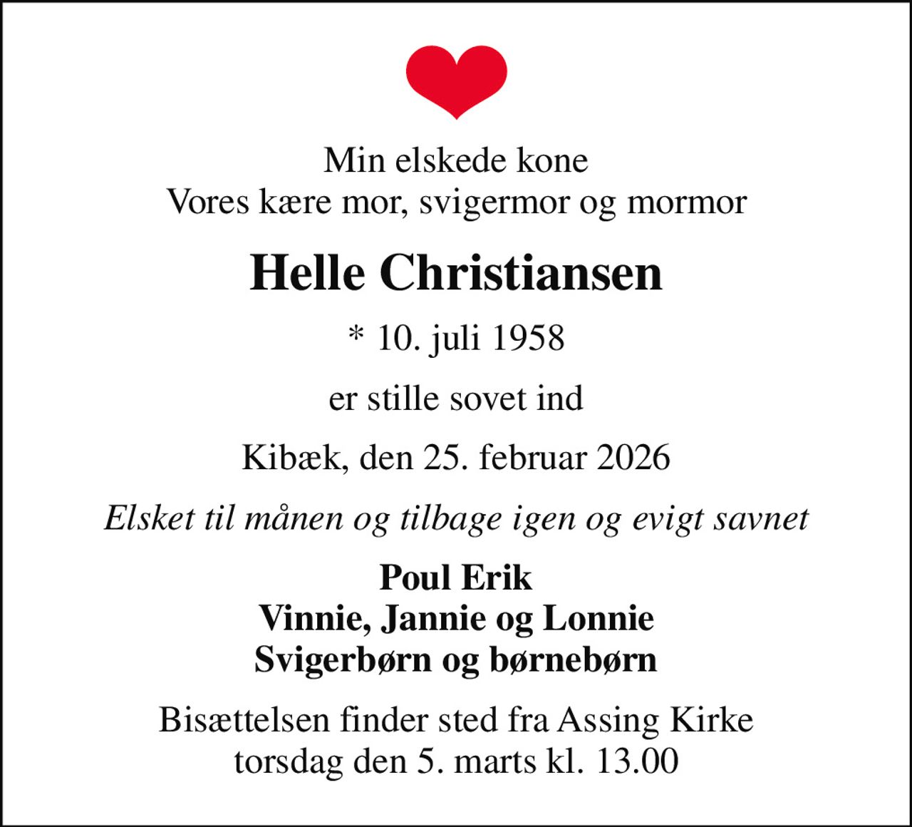 Min elskede kone Vores kære mor, svigermor og mormor
Helle Christiansen
* 10. juli 1958
er stille sovet ind
Kibæk, den 25. februar 2026
Elsket til månen og tilbage igen og evigt savnet
Poul Erik Vinnie, Jannie og Lonnie Svigerbørn og børnebørn
Bisættelsen finder sted fra Assing Kirke  torsdag den 5. marts kl. 13.00