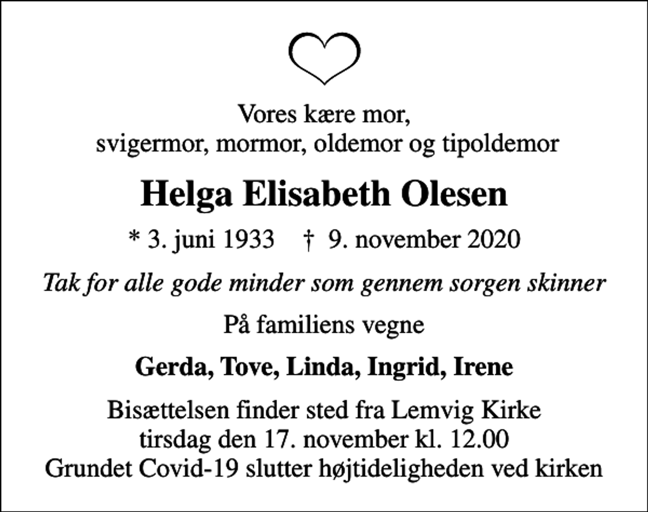 <p>Vores kære mor, svigermor, mormor, oldemor og tipoldemor<br />Helga Elisabeth Olesen<br />* 3. juni 1933 ✝ 9. november 2020<br />Tak for alle gode minder som gennem sorgen skinner<br />På familiens vegne<br />Gerda, Tove, Linda, Ingrid, Irene<br />Bisættelsen finder sted fra Lemvig Kirke tirsdag den 17. november kl. 12.00 Grundet Covid-19 slutter højtideligheden ved kirken</p>