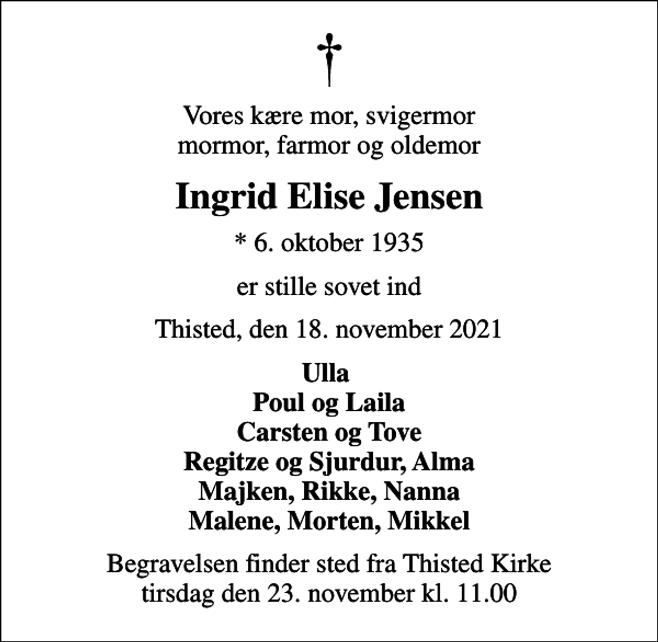 <p>Vores kære mor, svigermor mormor, farmor og oldemor<br />Ingrid Elise Jensen<br />* 6. oktober 1935<br />er stille sovet ind<br />Thisted, den 18. november 2021<br />Ulla Poul og Laila Carsten og Tove Regitze og Sjurdur, Alma Majken, Rikke, Nanna Malene, Morten, Mikkel<br />Begravelsen finder sted fra Thisted Kirke tirsdag den 23. november kl. 11.00</p>