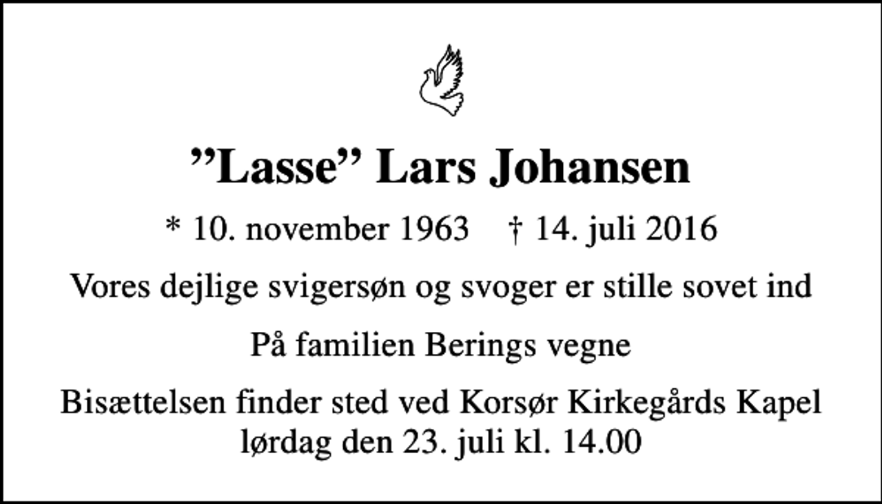 <p>Lasse Lars Johansen<br />* 10. november 1963 ✝ 14. juli 2016<br />Vores dejlige svigersøn og svoger er stille sovet ind<br />På familien Berings vegne<br />Bisættelsen finder sted ved Korsør Kirkegårds Kapel lørdag den 23. juli kl. 14.00</p>