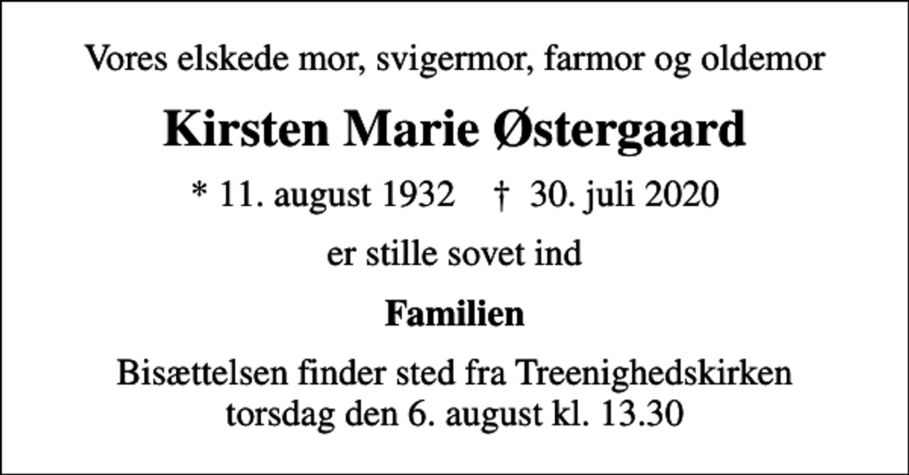 <p>Vores elskede mor, svigermor, farmor og oldemor<br />Kirsten Marie Østergaard<br />* 11. august 1932 ✝ 30. juli 2020<br />er stille sovet ind<br />Familien<br />Bisættelsen finder sted fra Treenighedskirken torsdag den 6. august kl. 13.30</p>