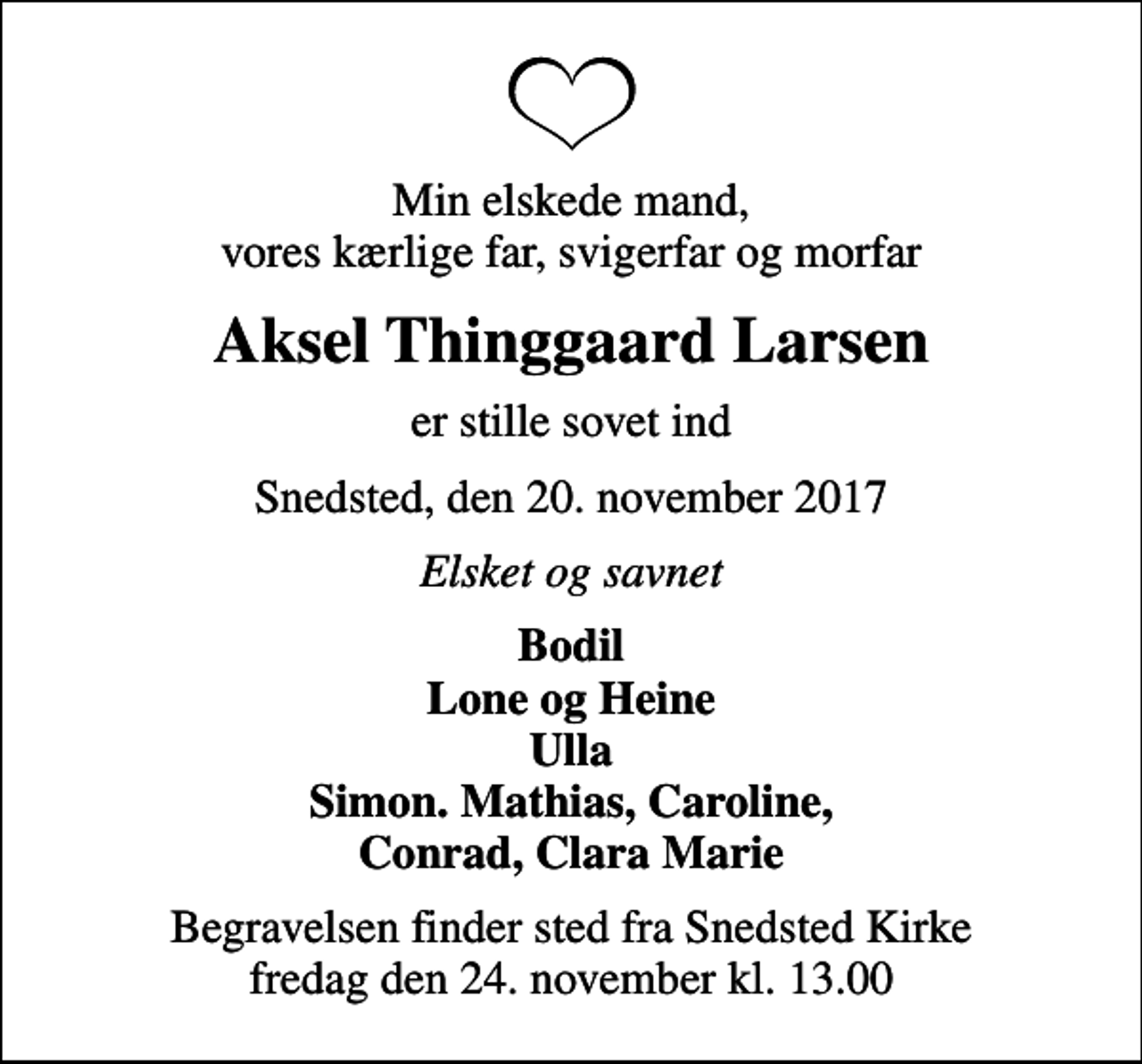 <p>Min elskede mand, vores kærlige far, svigerfar og morfar<br />Aksel Thinggaard Larsen<br />er stille sovet ind<br />Snedsted, den 20. november 2017<br />Elsket og savnet<br />Bodil Lone og Heine Ulla Simon. Mathias, Caroline, Conrad, Clara Marie<br />Begravelsen finder sted fra Snedsted Kirke fredag den 24. november kl. 13.00</p>