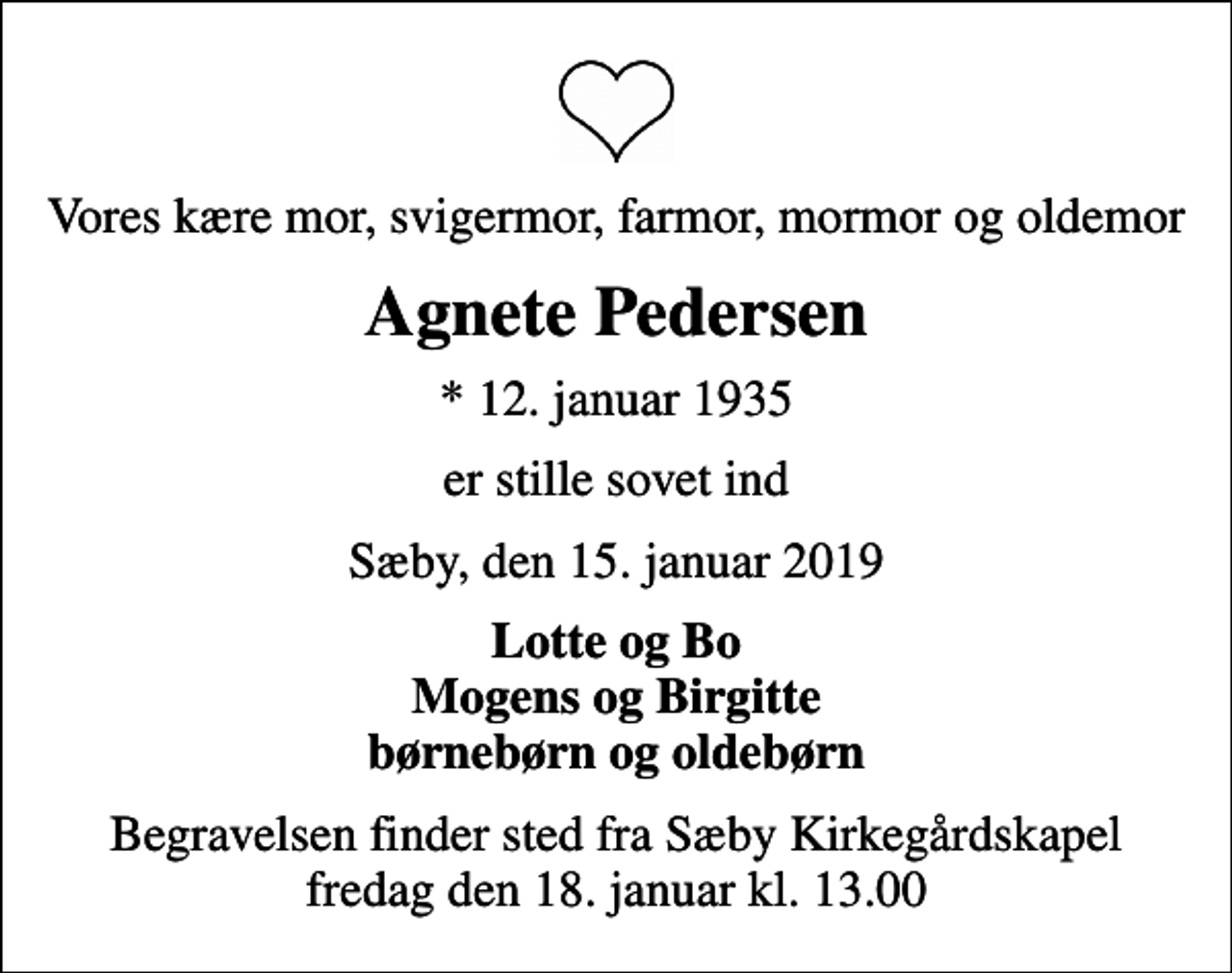 <p>Vores kære mor, svigermor, farmor, mormor og oldemor<br />Agnete Pedersen<br />* 12. januar 1935<br />er stille sovet ind<br />Sæby, den 15. januar 2019<br />Lotte og Bo Mogens og Birgitte børnebørn og oldebørn<br />Begravelsen finder sted fra Sæby Kirkegårdskapel fredag den 18. januar kl. 13.00</p>