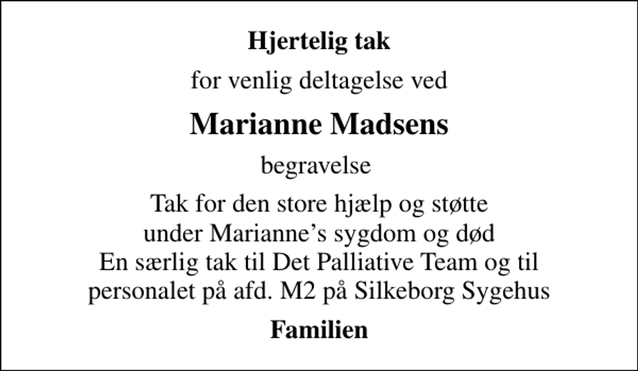 <p>Hjertelig tak<br />for venlig deltagelse ved<br />Marianne Madsens<br />begravelse<br />Tak for den store hjælp og støtte under Mariannes sygdom og død En særlig tak til Det Palliative Team og til personalet på afd. M2 på Silkeborg Sygehus<br />Familien</p>