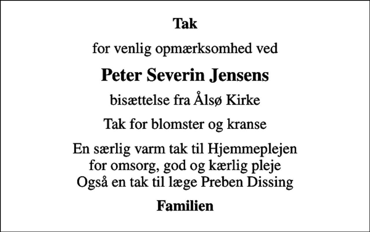 <p>Tak<br />for venlig opmærksomhed ved<br />Peter Severin Jensens<br />bisættelse fra Ålsø Kirke<br />Tak for blomster og kranse<br />En særlig varm tak til Hjemmeplejen for omsorg, god og kærlig pleje Også en tak til læge Preben Dissing<br />Familien</p>