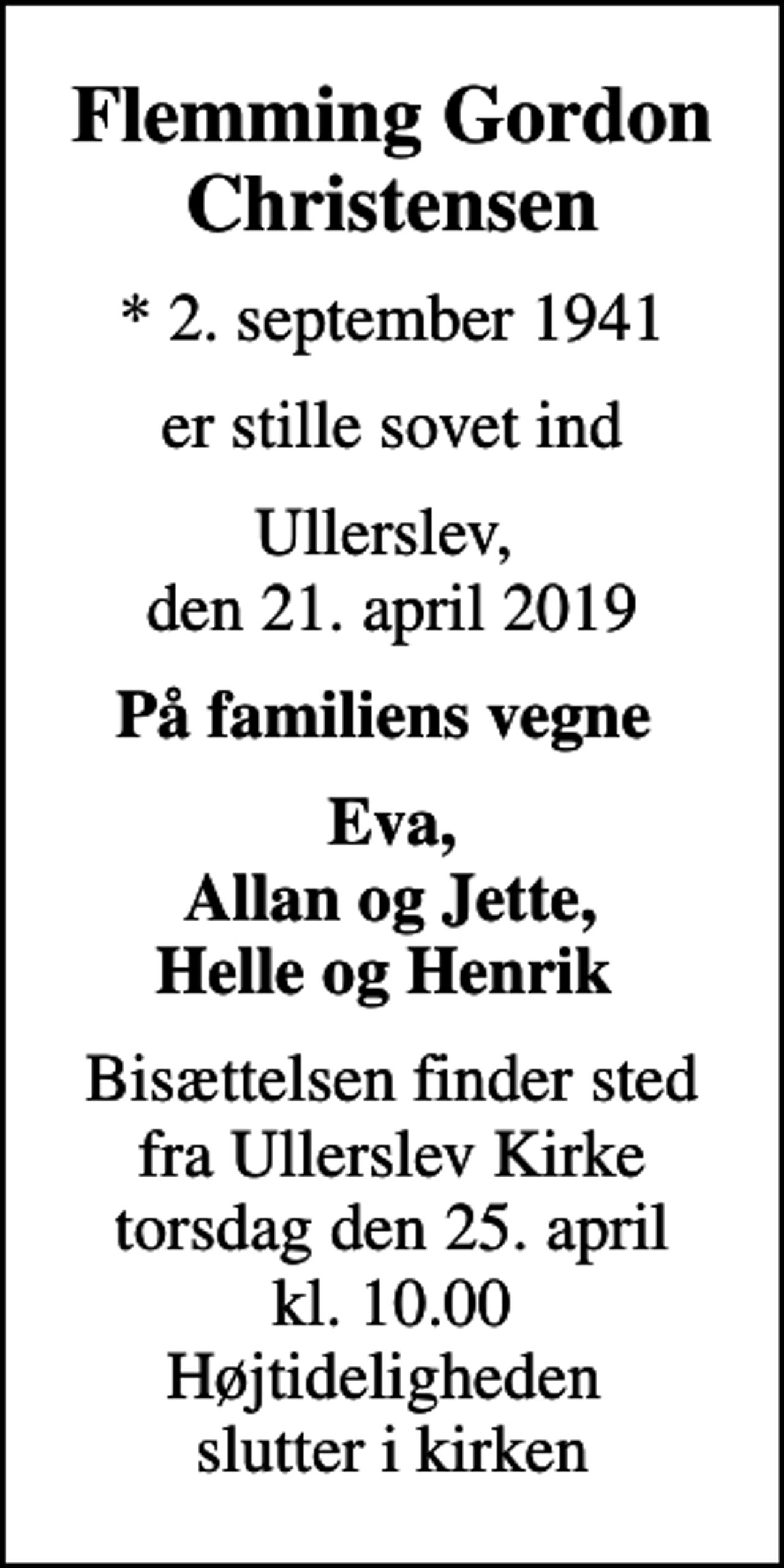 <p>Flemming Gordon Christensen<br />* 2. september 1941<br />er stille sovet ind<br />Ullerslev, den 21. april 2019<br />På familiens vegne<br />Eva, Allan og Jette, Helle og Henrik<br />Bisættelsen finder sted fra Ullerslev Kirke torsdag den 25. april kl. 10.00 Højtideligheden slutter i kirken</p>