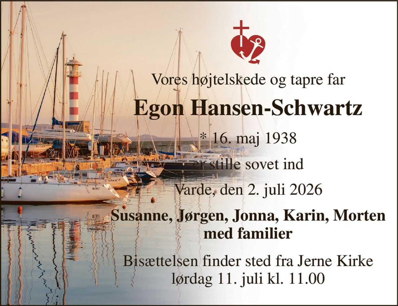 Vores højtelskede og tapre far 
Egon Hansen-Schwartz 
*​ 16. maj 1938 
er stille sovet ind 
Varde, den 2. juli 2026 
Susanne, Jørgen, Jonna, Karin, Morten med familier 
Bisættelsen finder sted fra Jerne Kirke lørdag 11. juli kl. 11.00