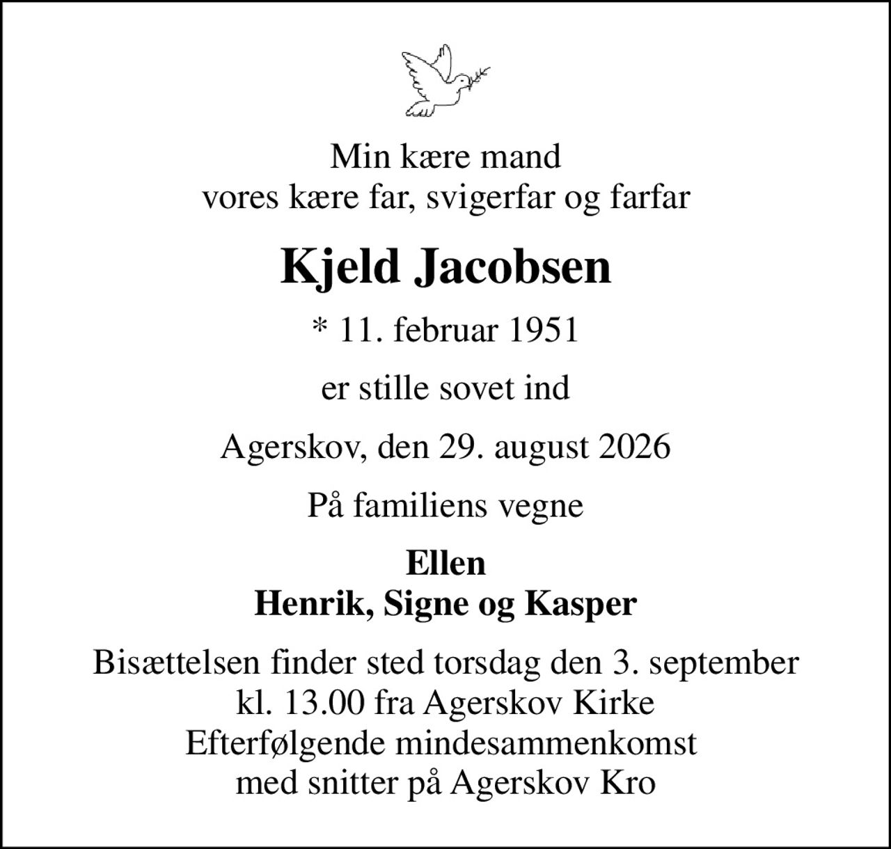 Min kære mand vores kære far, svigerfar og farfar
Kjeld Jacobsen
* 11. februar 1951
er stille sovet ind
Agerskov, den 29. august 2026
På familiens vegne
Ellen Henrik, Signe og Kasper
Bisættelsen finder sted torsdag den 3. september kl. 13.00 fra Agerskov Kirke Efterfølgende mindesammenkomst  med snitter på Agerskov Kro