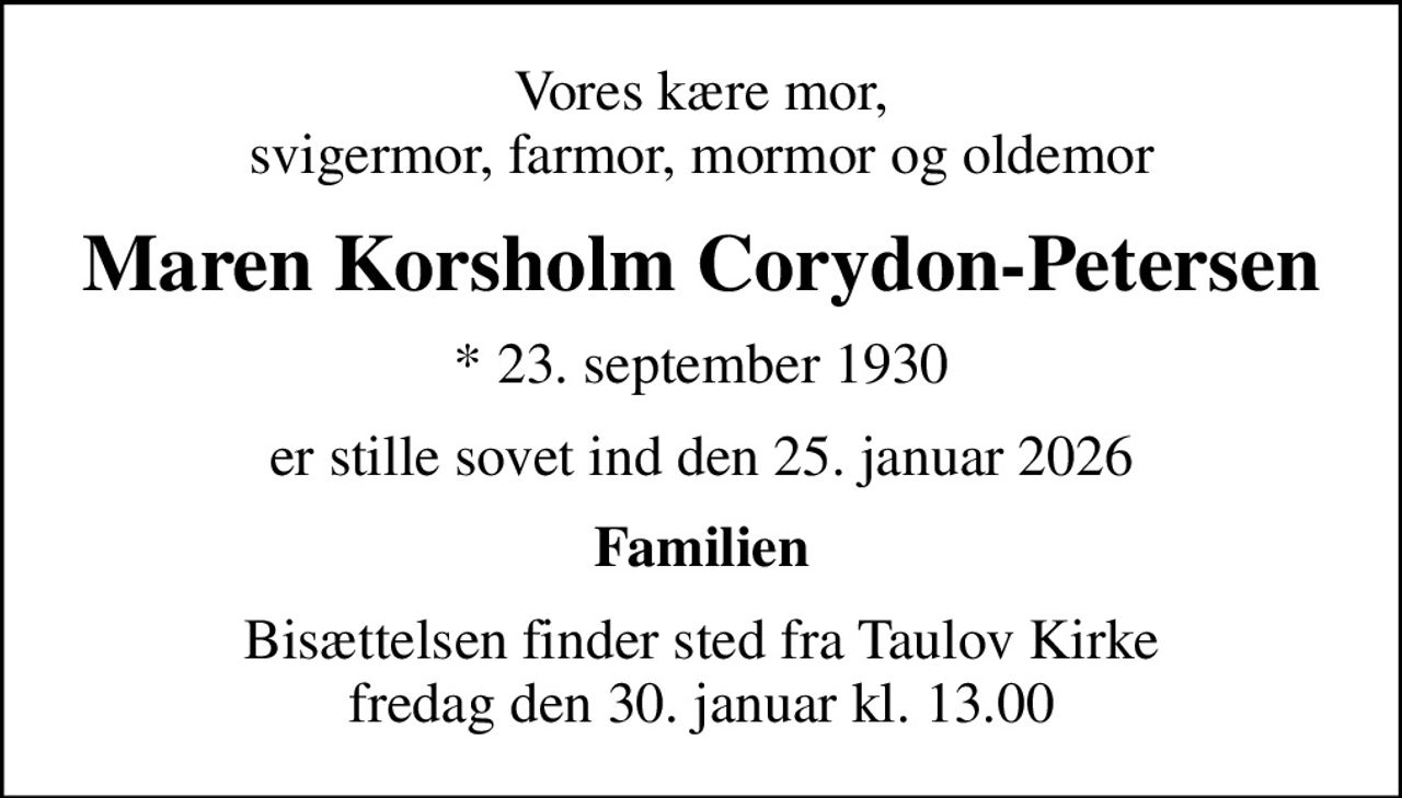 Vores kære mor, svigermor, farmor, mormor og oldemor
Maren Korsholm Corydon-Petersen
* 23. september 1930
er stille sovet ind den 25. januar 2026
Familien
Bisættelsen finder sted fra Taulov Kirke  fredag den 30. januar kl. 13.00