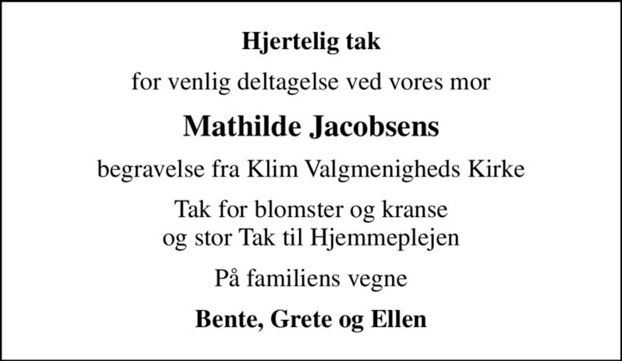 Hjertelig tak
for venlig deltagelse ved vores mor
Mathilde Jacobsens
begravelse fra Klim Valgmenigheds Kirke
Tak for blomster og kranse og stor Tak til Hjemmeplejen
På familiens vegne
Bente, Grete og Ellen