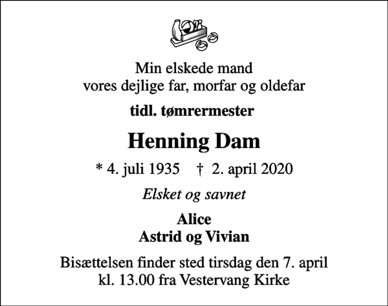 <p>Min elskede mand vores dejlige far, morfar og oldefar<br />tidl. tømrermester<br />Henning Dam<br />* 4. juli 1935 ✝ 2. april 2020<br />Elsket og savnet<br />Alice Astrid og Vivian<br />Bisættelsen finder sted tirsdag den 7. april kl. 13.00 fra Vestervang Kirke</p>