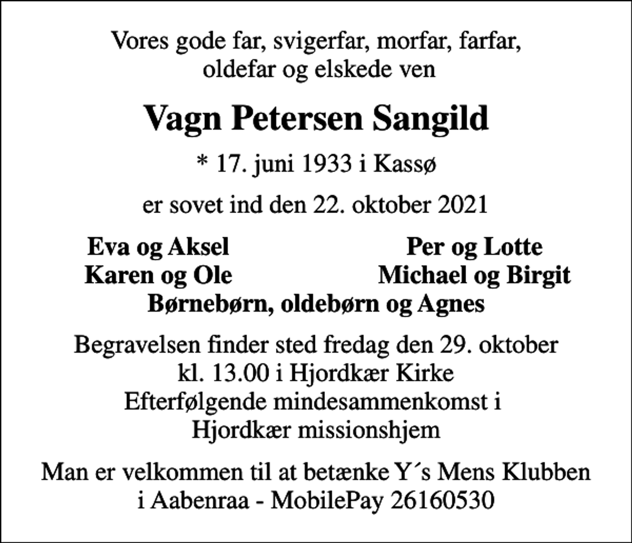 <p>Vores gode far, svigerfar, morfar, farfar, oldefar og elskede ven<br />Vagn Petersen Sangild<br />* 17. juni 1933 i Kassø<br />er sovet ind den 22. oktober 2021<br />Eva og Aksel<br />Per og Lotte<br />Karen og Ole<br />Michael og Birgit<br />Begravelsen finder sted fredag den 29. oktober kl. 13.00 i Hjordkær Kirke Efterfølgende mindesammenkomst i Hjordkær missionshjem<br />Man er velkommen til at betænke Y´s Mens Klubben i Aabenraa - MobilePay 26160530</p>