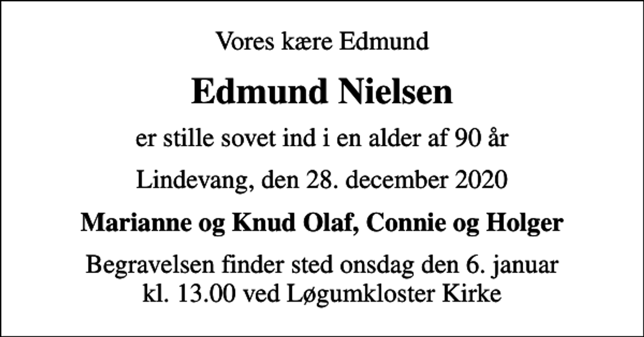 <p>Vores kære Edmund<br />Edmund Nielsen<br />er stille sovet ind i en alder af 90 år<br />Lindevang, den 28. december 2020<br />Marianne og Knud Olaf, Connie og Holger<br />Begravelsen finder sted onsdag den 6. januar kl. 13.00 ved Løgumkloster Kirke</p>