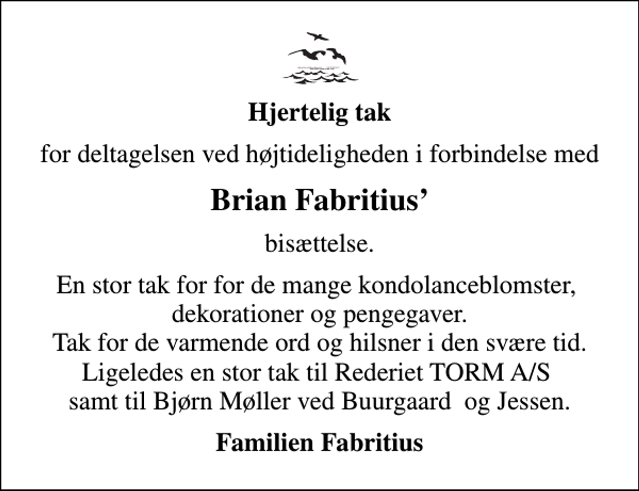 <p>Hjertelig tak<br />for deltagelsen ved højtideligheden i forbindelse med<br />Brian Fabritius<br />bisættelse.<br />En stor tak for for de mange kondolanceblomster, dekorationer og pengegaver. Tak for de varmende ord og hilsner i den svære tid. Ligeledes en stor tak til Rederiet TORM A/S samt til Bjørn Møller ved Buurgaard og Jessen.<br />Familien Fabritius</p>