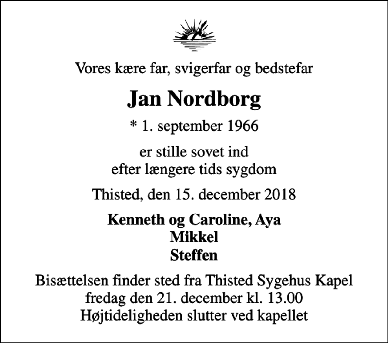 <p>Vores kære far, svigerfar og bedstefar<br />Jan Nordborg<br />* 1. september 1966<br />er stille sovet ind efter længere tids sygdom<br />Thisted, den 15. december 2018<br />Kenneth og Caroline, Aya Mikkel Steffen<br />Bisættelsen finder sted fra Thisted Sygehus Kapel fredag den 21. december kl. 13.00 Højtideligheden slutter ved kapellet</p>