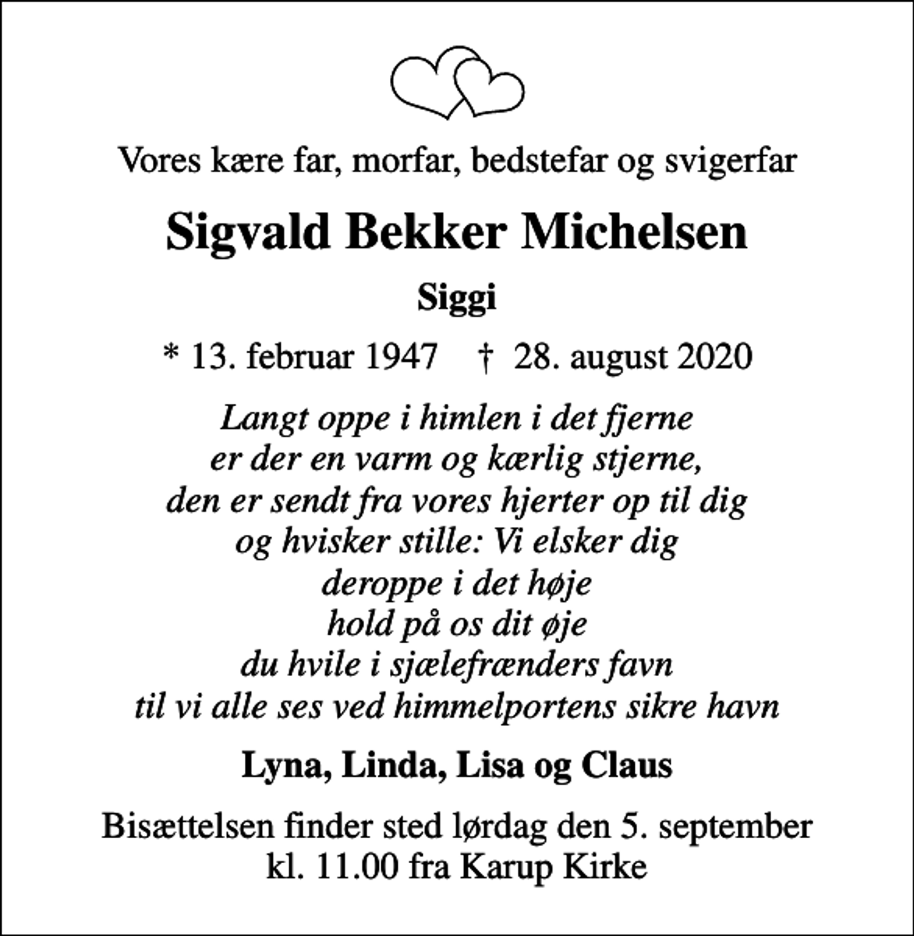 <p>Vores kære far, morfar, bedstefar og svigerfar<br />Sigvald Bekker Michelsen<br />Siggi<br />* 13. februar 1947 ✝ 28. august 2020<br />Langt oppe i himlen i det fjerne er der en varm og kærlig stjerne, den er sendt fra vores hjerter op til dig og hvisker stille: Vi elsker dig deroppe i det høje hold på os dit øje du hvile i sjælefrænders favn til vi alle ses ved himmelportens sikre havn<br />Lyna, Linda, Lisa og Claus<br />Bisættelsen finder sted lørdag den 5. september kl. 11.00 fra Karup Kirke</p>