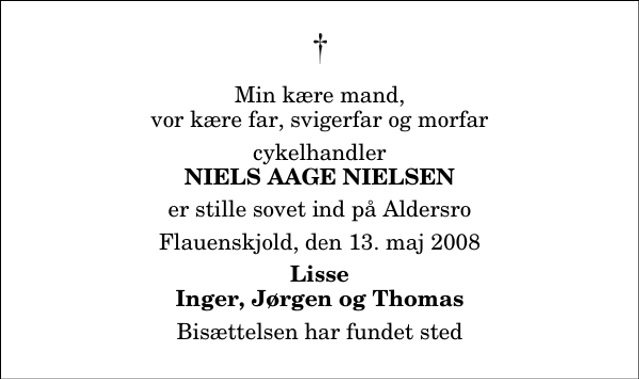 <p>Min kære mand, vor kære far, svigerfar og morfar<br />cykelhandler<br />Niels Aage Nielsen<br />er stille sovet ind på Aldersro<br />Flauenskjold, den 13. maj 2008<br />Lisse Inger, Jørgen og Thomas<br />Bisættelsen har fundet sted</p>