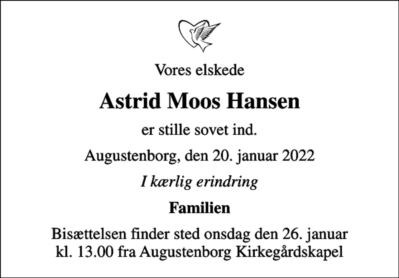 <p>Vores elskede<br />Astrid Moos Hansen<br />er stille sovet ind.<br />Augustenborg, den 20. januar 2022<br />I kærlig erindring<br />Familien<br />Bisættelsen finder sted onsdag den 26. januar kl. 13.00 fra Augustenborg Kirkegårdskapel</p>
