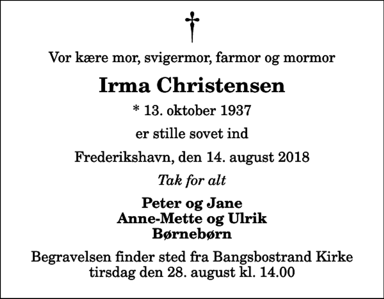 <p>Vor kære mor, svigermor, farmor og mormor<br />Irma Christensen<br />* 13. oktober 1937<br />er stille sovet ind<br />Frederikshavn, den 14. august 2018<br />Tak for alt<br />Peter og Jane Anne-Mette og Ulrik Børnebørn<br />Begravelsen finder sted fra Bangsbostrand Kirke tirsdag den 28. august kl. 14.00</p>
