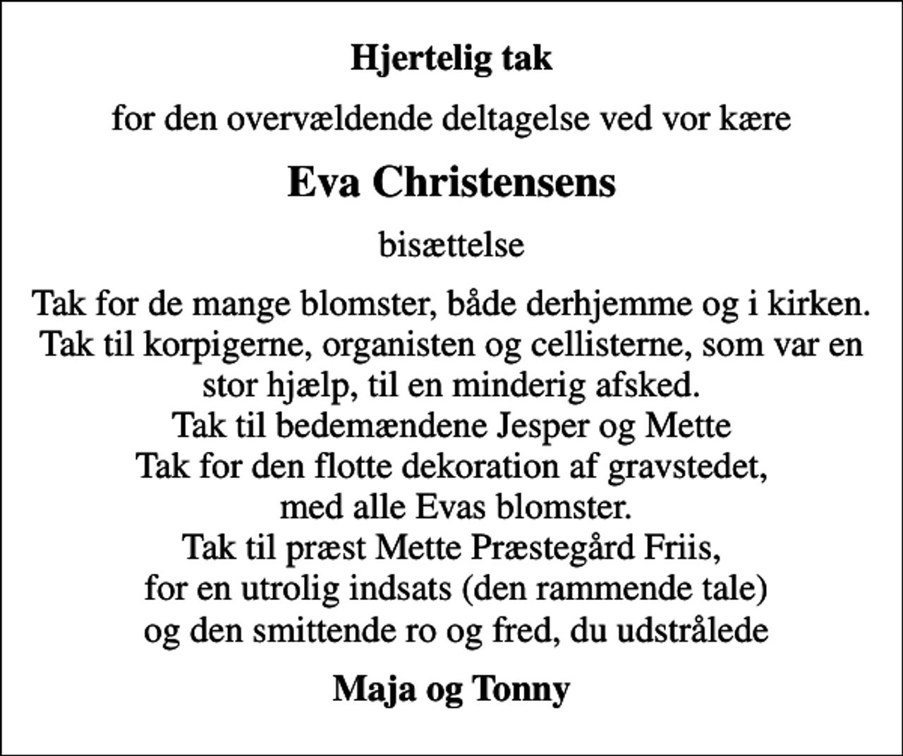 <p>Hjertelig tak<br />for den overvældende deltagelse ved vor kære<br />Eva Christensens<br />bisættelse<br />Tak for de mange blomster, både derhjemme og i kirken. Tak til korpigerne, organisten og cellisterne, som var en stor hjælp, til en minderig afsked. Tak til bedemændene Jesper og Mette Tak for den flotte dekoration af gravstedet, med alle Evas blomster. Tak til præst Mette Præstegård Friis, for en utrolig indsats (den rammende tale) og den smittende ro og fred, du udstrålede<br />Maja og Tonny</p>