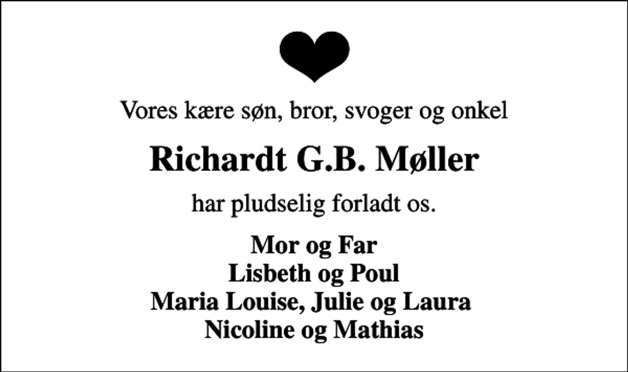 <p>Vores kære søn, bror, svoger og onkel<br />Richardt G.B. Møller<br />har pludselig forladt os.<br />Mor og Far Lisbeth og Poul Maria Louise, Julie og Laura Nicoline og Mathias</p>