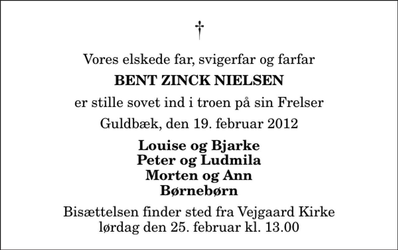 <p>Vores elskede far, svigerfar og farfar<br />Bent Zinck Nielsen<br />er stille sovet ind i troen på sin Frelser<br />Guldbæk, den 19. februar 2012<br />Louise og Bjarke Peter og Ludmila Morten og Ann Børnebørn<br />Bisættelsen finder sted fra Vejgaard Kirke lørdag den 25. februar kl. 13.00</p>