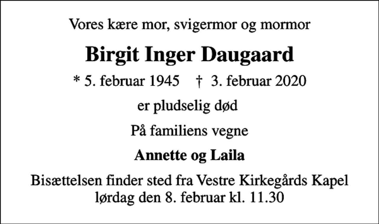 <p>Vores kære mor, svigermor og mormor<br />Birgit Inger Daugaard<br />* 5. februar 1945 ✝ 3. februar 2020<br />er pludselig død<br />På familiens vegne<br />Annette og Laila<br />Bisættelsen finder sted fra Vestre Kirkegårds Kapel lørdag den 8. februar kl. 11.30</p>