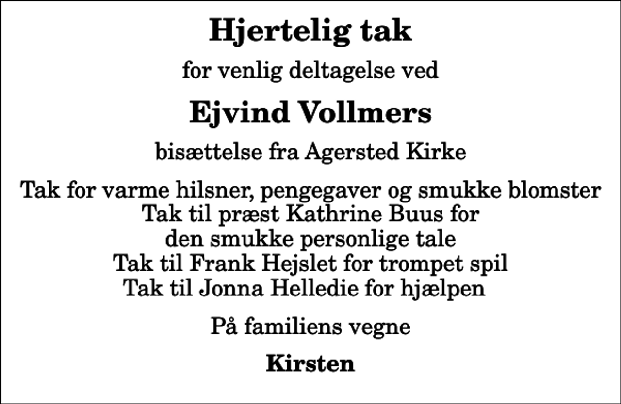 <p>Hjertelig tak<br />for venlig deltagelse ved<br />Ejvind Vollmers<br />bisættelse fra Agersted Kirke<br />Tak for varme hilsner, pengegaver og smukke blomster Tak til præst Kathrine Buus for den smukke personlige tale Tak til Frank Hejslet for trompet spil Tak til Jonna Helledie for hjælpen<br />På familiens vegne<br />Kirsten</p>