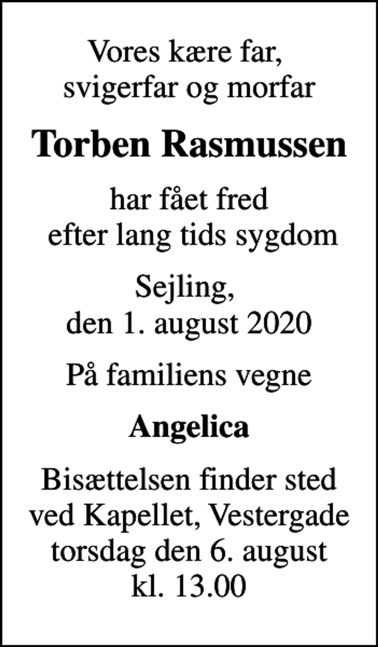 <p>Vores kære far, svigerfar og morfar<br />Torben Rasmussen<br />har fået fred efter lang tids sygdom<br />Sejling, den 1. august 2020<br />På familiens vegne<br />Angelica<br />Bisættelsen finder sted ved Kapellet, Vestergade torsdag den 6. august kl. 13.00</p>