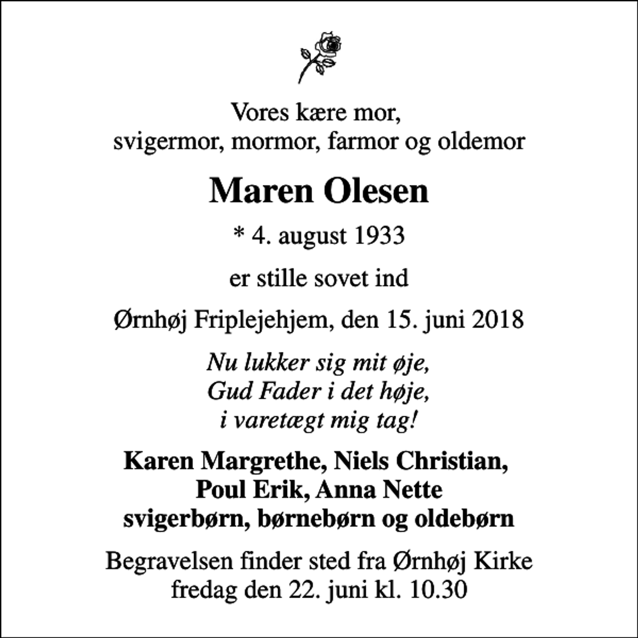 <p>Vores kære mor, svigermor, mormor, farmor og oldemor<br />Maren Olesen<br />* 4. august 1933<br />er stille sovet ind<br />Ørnhøj Friplejehjem, den 15. juni 2018<br />Nu lukker sig mit øje, Gud Fader i det høje, i varetægt mig tag!<br />Karen Margrethe, Niels Christian, Poul Erik, Anna Nette svigerbørn, børnebørn og oldebørn<br />Begravelsen finder sted fra Ørnhøj Kirke fredag den 22. juni kl. 10.30</p>