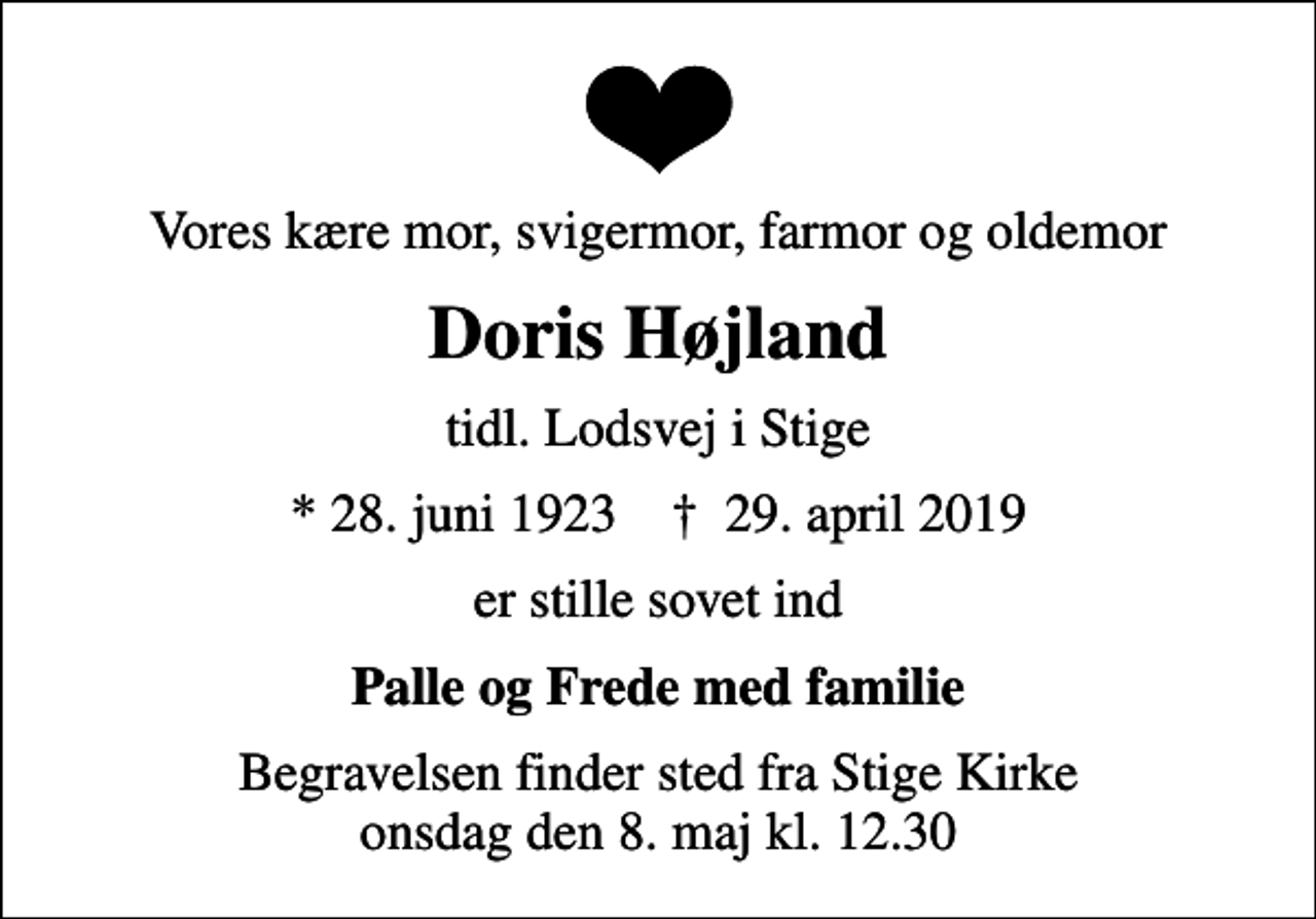 <p>Vores kære mor, svigermor, farmor og oldemor<br />Doris Højland<br />tidl. Lodsvej i Stige<br />* 28. juni 1923 ✝ 29. april 2019<br />er stille sovet ind<br />Palle og Frede med familie<br />Begravelsen finder sted fra Stige Kirke onsdag den 8. maj kl. 12.30</p>