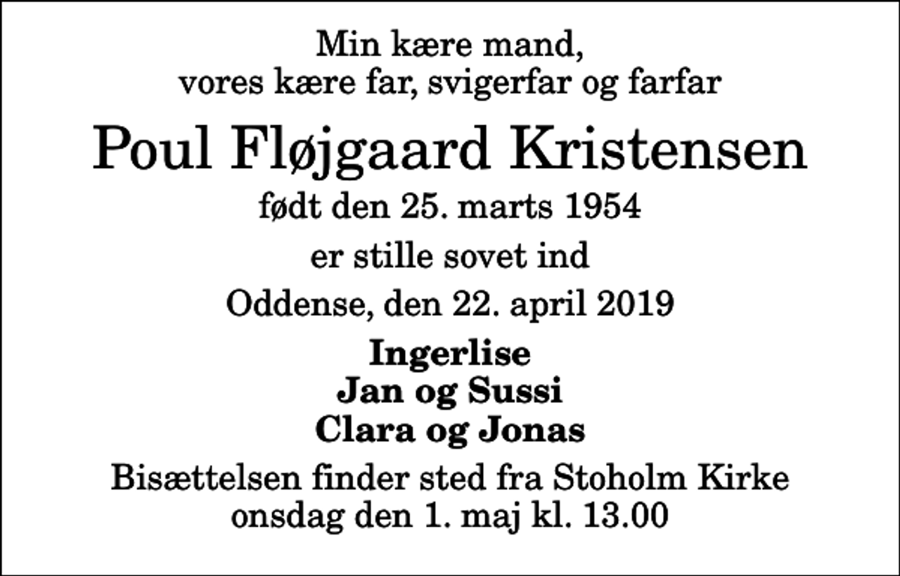 <p>Min kære mand, vores kære far, svigerfar og farfar<br />Poul Fløjgaard Kristensen<br />født den 25. marts 1954<br />er stille sovet ind<br />Oddense, den 22. april 2019<br />Ingerlise Jan og Sussi Clara og Jonas<br />Bisættelsen finder sted fra Stoholm Kirke onsdag den 1. maj kl. 13.00</p>