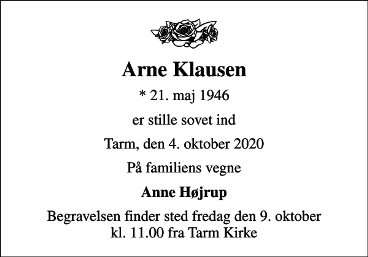 <p>Arne Klausen<br />* 21. maj 1946<br />er stille sovet ind<br />Tarm, den 4. oktober 2020<br />På familiens vegne<br />Anne Højrup<br />Begravelsen finder sted fredag den 9. oktober kl. 11.00 fra Tarm Kirke</p>