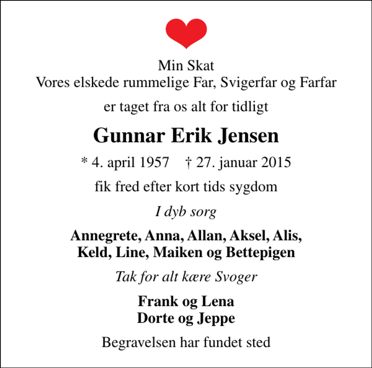 <p>Min Skat Vores elskede rummelige Far, Svigerfar og Farfar<br />er taget fra os alt for tidligt<br />Gunnar Erik Jensen<br />* 4. april 1957 ✝ 27. januar 2015<br />fik fred efter kort tids sygdom<br />I dyb sorg<br />Annegrete, Anna, Allan, Aksel, Alis, Keld, Line, Maiken og Bettepigen<br />Tak for alt kære Svoger<br />Frank og Lena Dorte og Jeppe<br />Begravelsen har fundet sted</p>