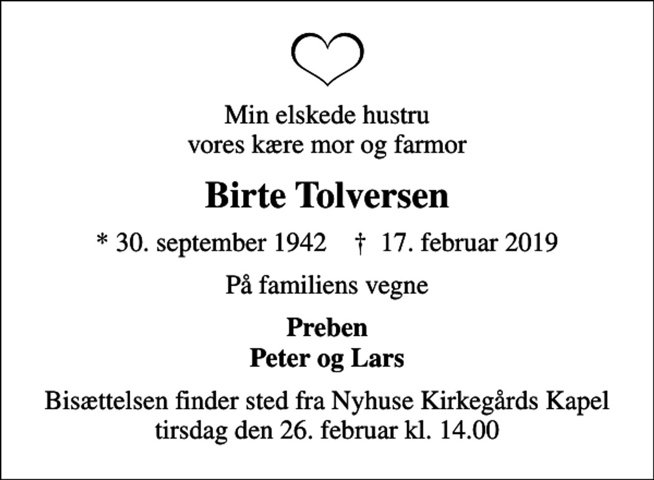 <p>Min elskede hustru vores kære mor og farmor<br />Birte Tolversen<br />* 30. september 1942 ✝ 17. februar 2019<br />På familiens vegne<br />Preben Peter og Lars<br />Bisættelsen finder sted fra Nyhuse Kirkegårds Kapel tirsdag den 26. februar kl. 14.00</p>