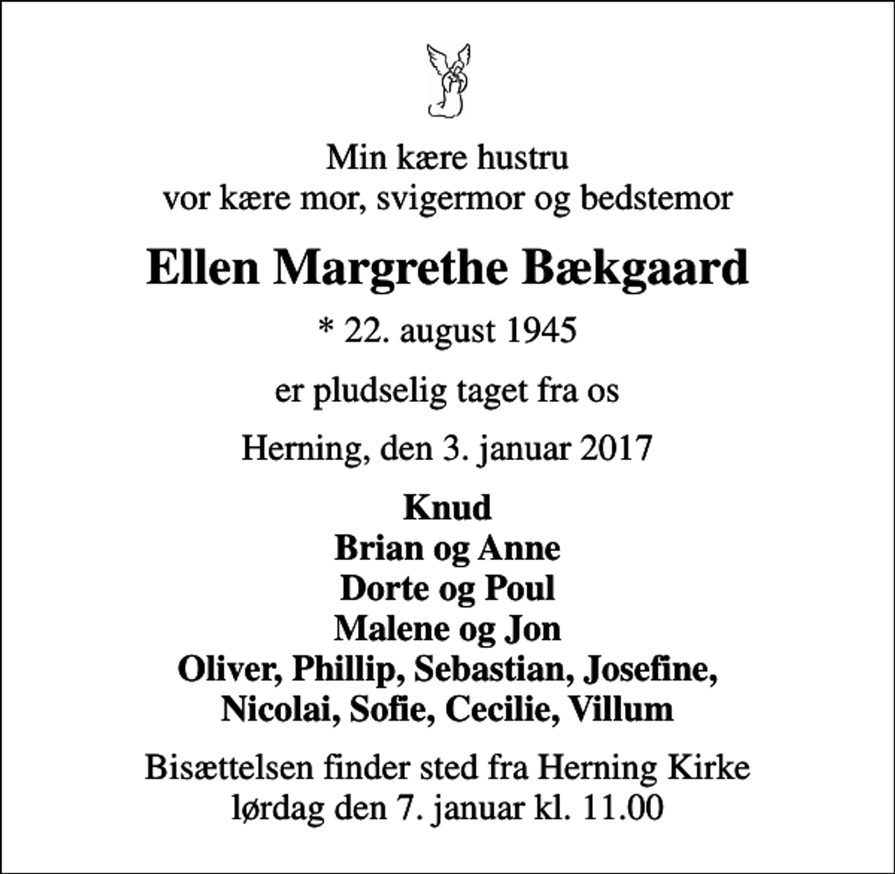 <p>Min kære hustru vor kære mor, svigermor og bedstemor<br />Ellen Margrethe Bækgaard<br />* 22. august 1945<br />er pludselig taget fra os<br />Herning, den 3. januar 2017<br />Knud Brian og Anne Dorte og Poul Malene og Jon Oliver, Phillip, Sebastian, Josefine, Nicolai, Sofie, Cecilie, Villum<br />Bisættelsen finder sted fra Herning Kirke lørdag den 7. januar kl. 11.00</p>