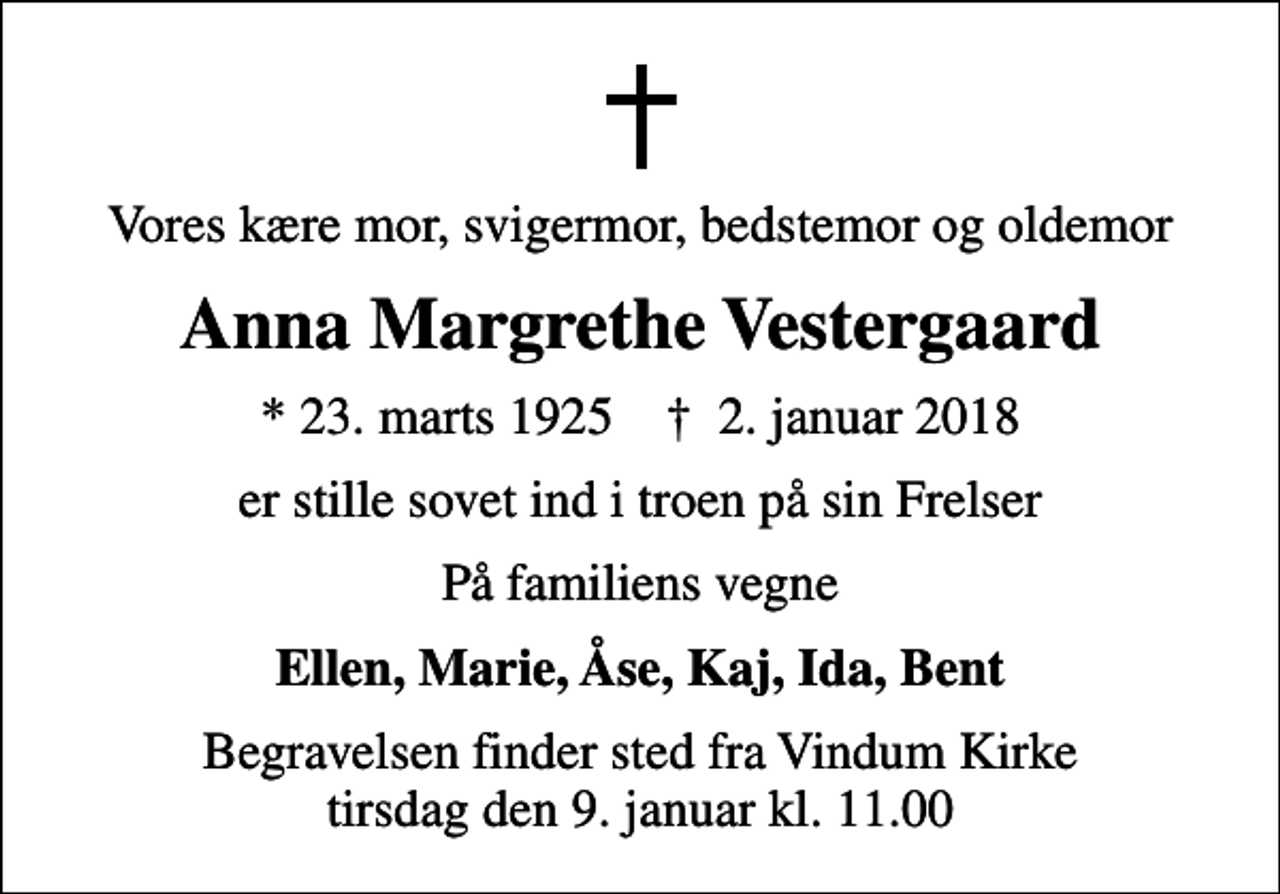 <p>Vores kære mor, svigermor, bedstemor og oldemor<br />Anna Margrethe Vestergaard<br />* 23. marts 1925 ✝ 2. januar 2018<br />er stille sovet ind i troen på sin Frelser<br />På familiens vegne<br />Ellen, Marie, Åse, Kaj, Ida, Bent<br />Begravelsen finder sted fra Vindum Kirke tirsdag den 9. januar kl. 11.00</p>