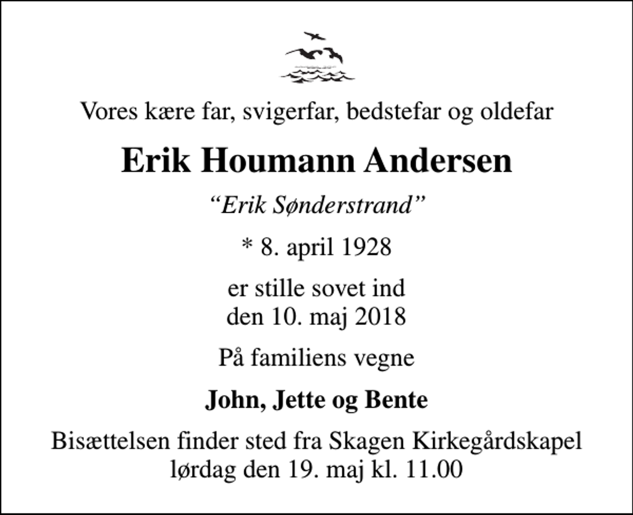 <p>Vores kære far, svigerfar, bedstefar og oldefar<br />Erik Houmann Andersen<br />Erik Sønderstrand<br />* 8. april 1928<br />er stille sovet ind den 10. maj 2018<br />På familiens vegne<br />John, Jette og Bente<br />Bisættelsen finder sted fra Skagen Kirkegårdskapel lørdag den 19. maj kl. 11.00</p>
