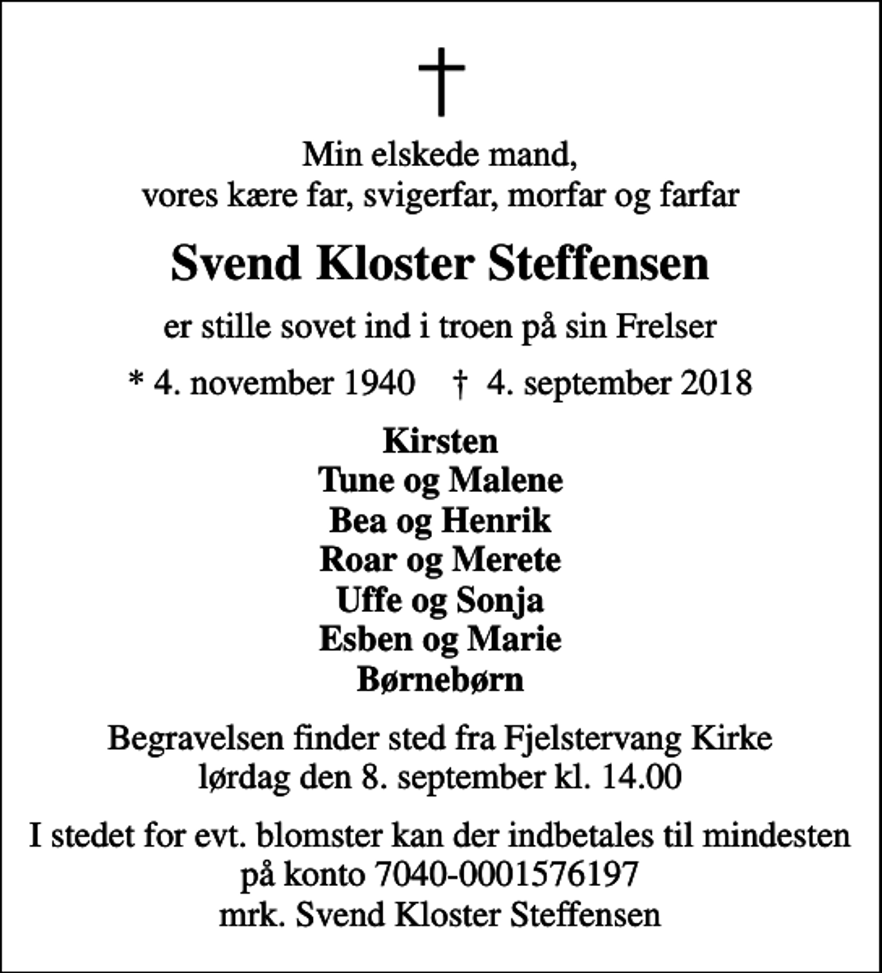 <p>Min elskede mand, vores kære far, svigerfar, morfar og farfar<br />Svend Kloster Steffensen<br />er stille sovet ind i troen på sin Frelser<br />* 4. november 1940 ✝ 4. september 2018<br />Kirsten Tune og Malene Bea og Henrik Roar og Merete Uffe og Sonja Esben og Marie Børnebørn<br />Begravelsen finder sted fra Fjelstervang Kirke lørdag den 8. september kl. 14.00<br />I stedet for evt. blomster kan der indbetales til mindesten på konto 7040-0001576197 mrk. Svend Kloster Steffensen</p>