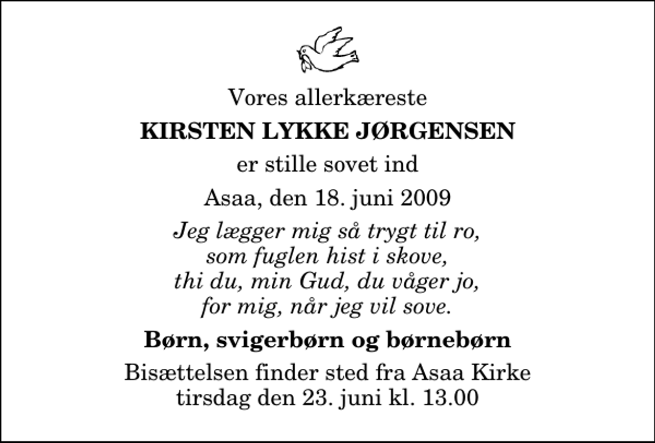 <p>Vores allerkæreste<br />Kirsten Lykke Jørgensen<br />er stille sovet ind<br />Asaa, den 18. juni 2009<br />Jeg lægger mig så trygt til ro, som fuglen hist i skove, thi du, min Gud, du våger jo, for mig, når jeg vil sove.<br />Børn, svigerbørn og børnebørn<br />Bisættelsen finder sted fra Aså Kirke tirsdag den 23. juni kl. 13.00</p>