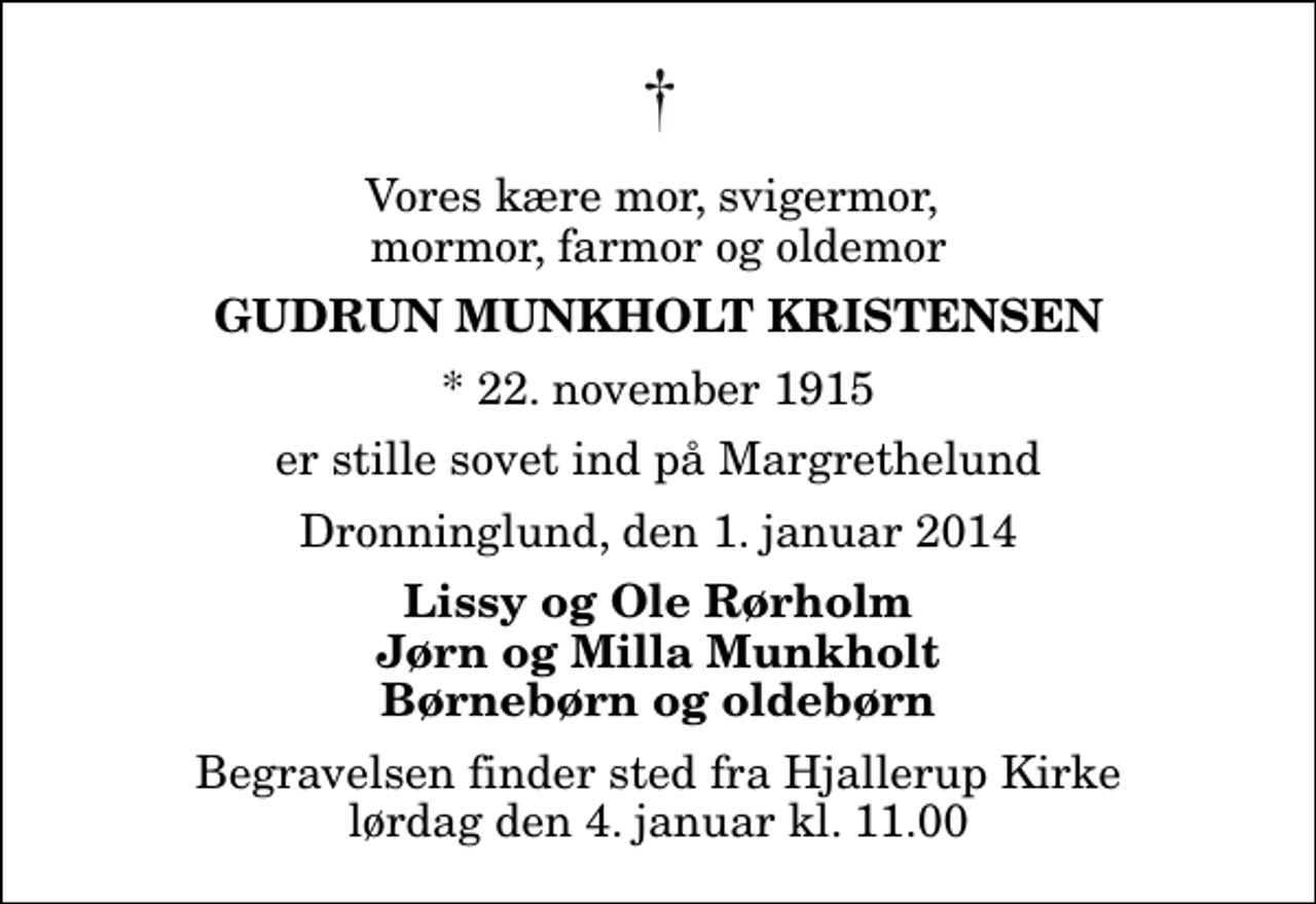 <p>Vores kære mor, svigermor, mormor, farmor og oldemor<br />Gudrun Munkholt Kristensen<br />* 22. november 1915<br />er stille sovet ind på Margrethelund<br />Dronninglund, den 1. januar 2014<br />Lissy og Ole Rørholm Jørn og Milla Munkholt Børnebørn og oldebørn<br />Begravelsen finder sted fra Hjallerup Kirke lørdag den 4. januar kl. 11.00</p>