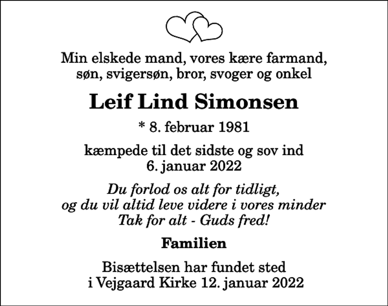 <p>Min elskede mand, vores kære farmand, søn, svigersøn, bror, svoger og onkel<br />Leif Lind Simonsen<br />* 8. februar 1981<br />kæmpede til det sidste og sov ind 6. januar 2022<br />Du forlod os alt for tidligt, og du vil altid leve videre i vores minder Tak for alt - Guds fred!<br />Familien<br />Bisættelsen har fundet sted i Vejgaard Kirke 12. januar 2022</p>