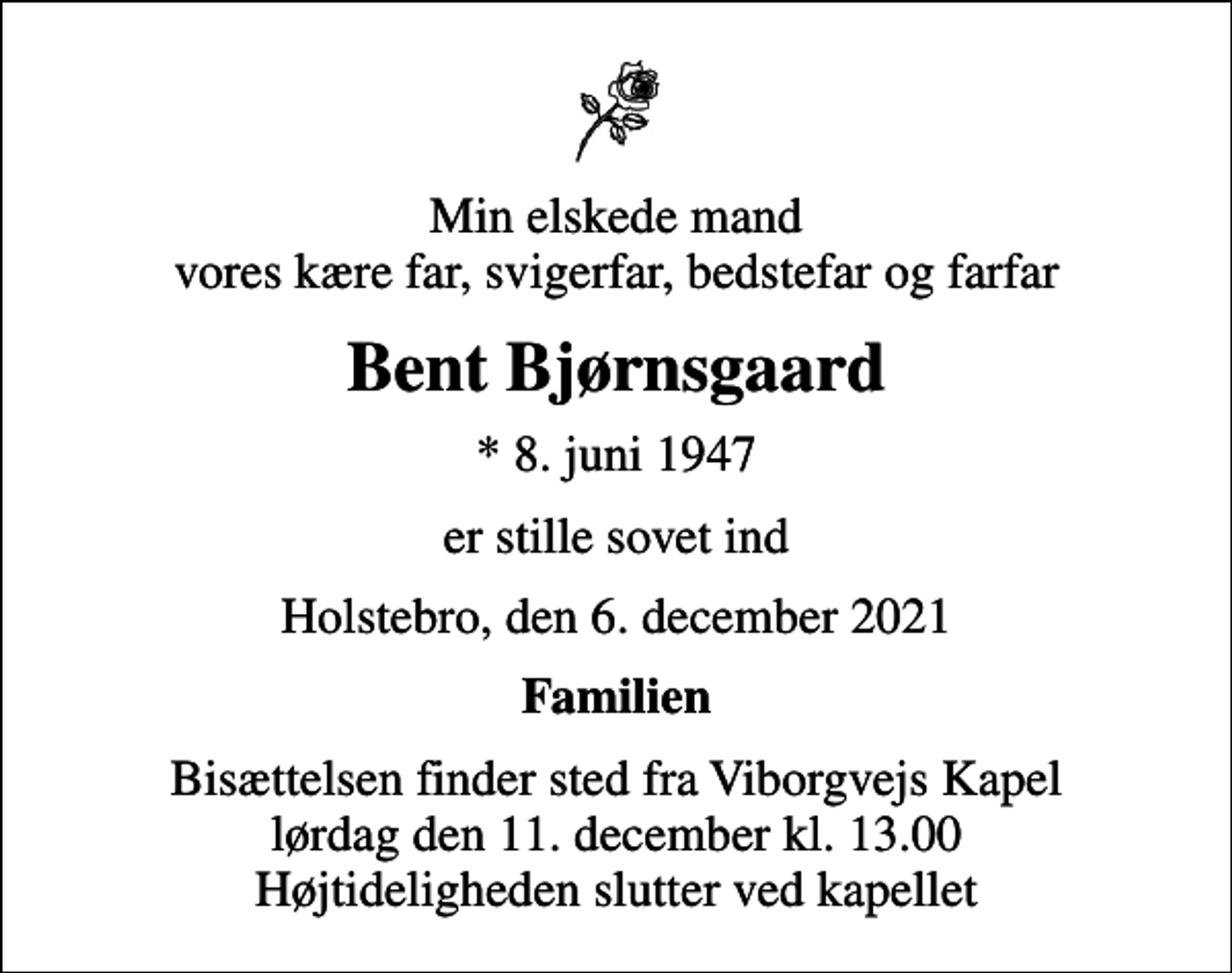 <p>Min elskede mand vores kære far, svigerfar, bedstefar og farfar<br />Bent Bjørnsgaard<br />* 8. juni 1947<br />er stille sovet ind<br />Holstebro, den 6. december 2021<br />Familien<br />Bisættelsen finder sted fra Viborgvejs Kapel lørdag den 11. december kl. 13.00 Højtideligheden slutter ved kapellet</p>