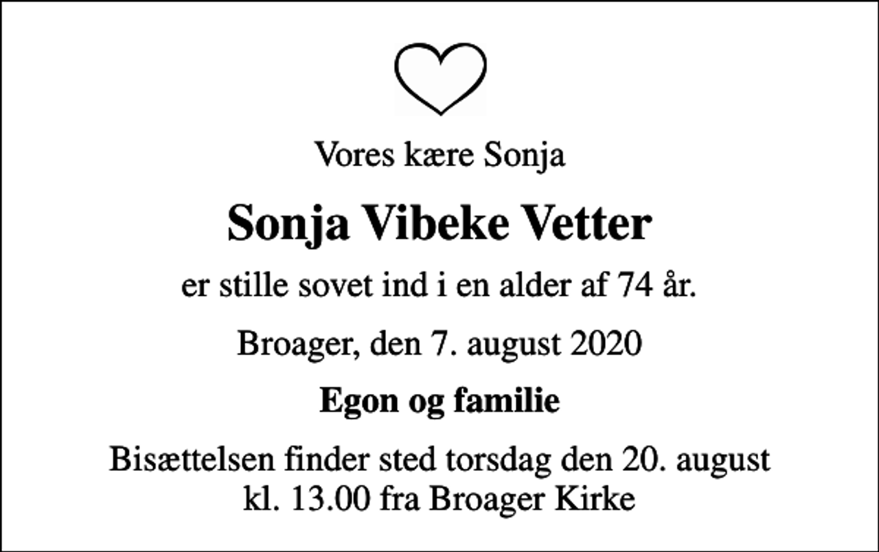 <p>Vores kære Sonja<br />Sonja Vibeke Vetter<br />er stille sovet ind i en alder af 74 år.<br />Broager, den 7. august 2020<br />Egon og familie<br />Bisættelsen finder sted torsdag den 20. august kl. 13.00 fra Broager Kirke</p>