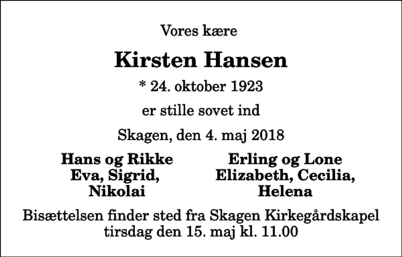 <p>Vores kære<br />Kirsten Hansen<br />* 24. oktober 1923<br />er stille sovet ind<br />Skagen, den 4. maj 2018<br />Hans og Rikke<br />Erling og Lone<br />Eva, Sigrid,<br />Elizabeth, Cecilia,<br />Nikolai<br />Helena<br />Bisættelsen finder sted fra Skagen Kirkegårdskapel tirsdag den 15. maj kl. 11.00</p>