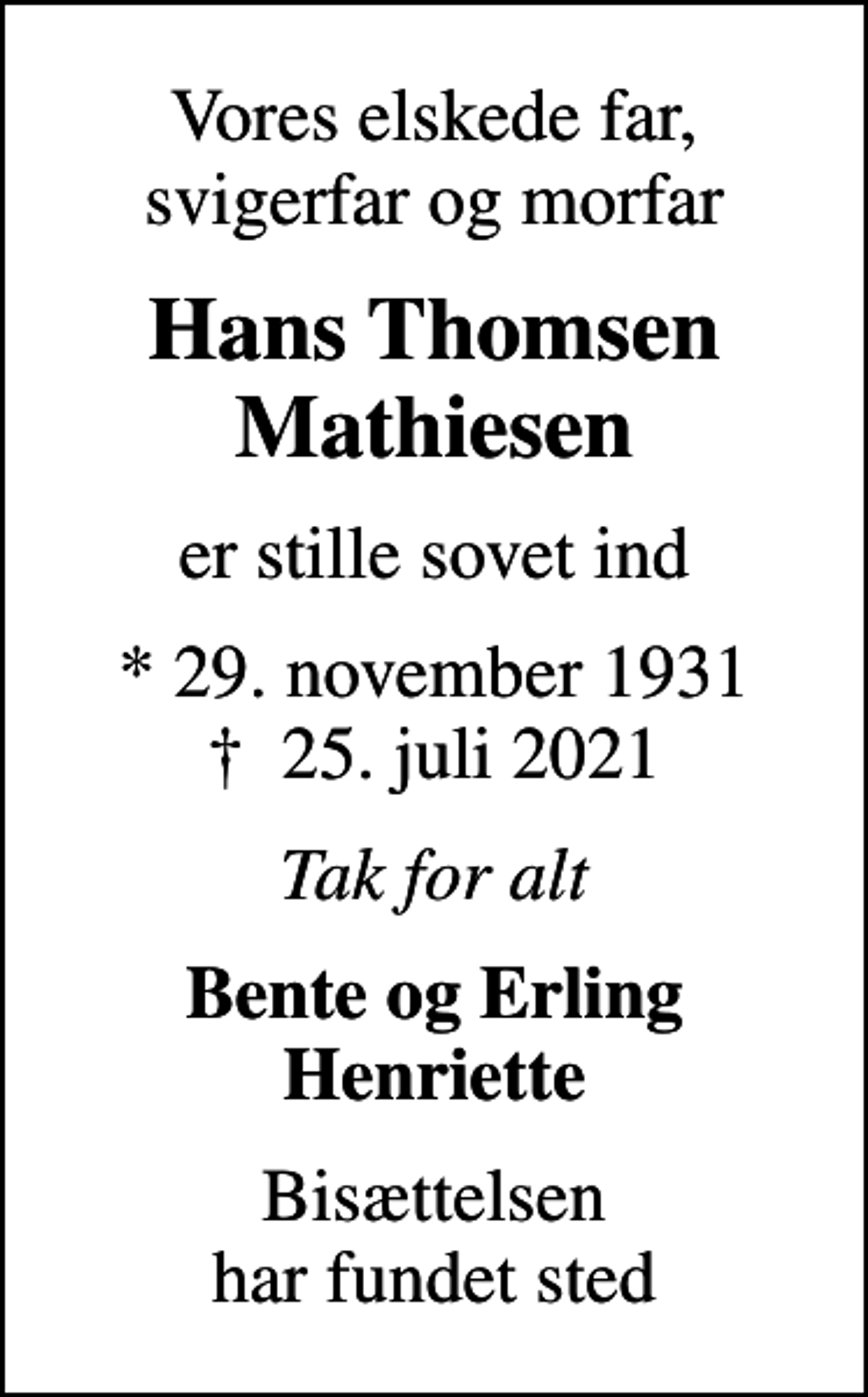 <p>Vores elskede far, svigerfar og morfar<br />Hans Thomsen Mathiesen<br />er stille sovet ind<br />* 29. november 1931<br />✝ 25. juli 2021<br />Tak for alt<br />Bente og Erling Henriette<br />Bisættelsen har fundet sted</p>